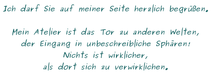 Ich darf Sie auf meiner Seite herzlich begrüßen. Mein Atelier ist das Tor zu anderen Welten, der EIngang in unbeschreibliche Sphären! Nichts ist wirklicher, als dort sich zu verwirklichen.